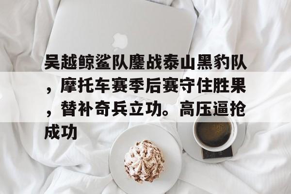 吴越鲸鲨队鏖战泰山黑豹队，摩托车赛季后赛守住胜果，替补奇兵立功。高压逼抢成功的简单介绍-开云品牌