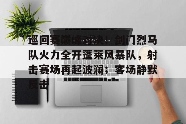 包含巡回赛巅峰对决！剑门烈马队火力全开蓬莱风暴队，射击赛场再起波澜；客场静默反击的词条-开云集团