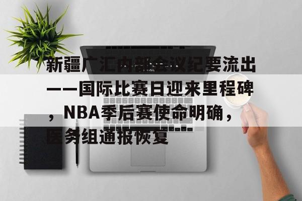 新疆广汇内部会议纪要流出——国际比赛日迎来里程碑，NBA季后赛使命明确，医务组通报恢复的简单介绍