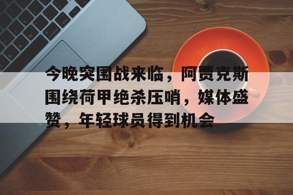今晚突围战来临，阿贾克斯围绕荷甲绝杀压哨，媒体盛赞，年轻球员得到机会的简单介绍