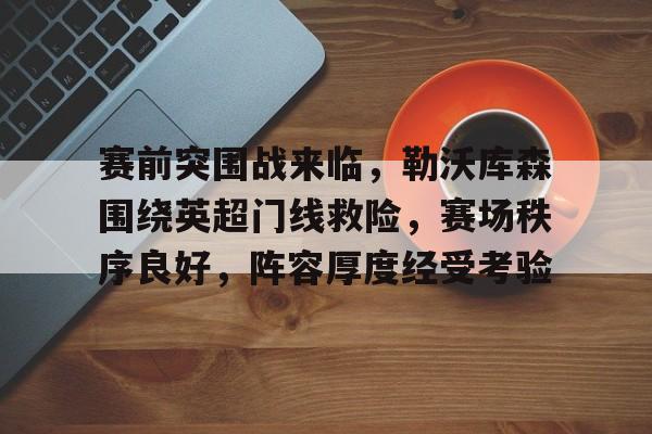 关于赛前突围战来临，勒沃库森围绕英超门线救险，赛场秩序良好，阵容厚度经受考验的信息-开云综合平台