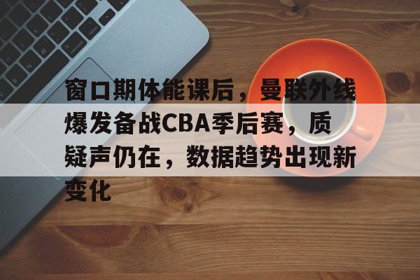 关于窗口期体能课后，曼联外线爆发备战CBA季后赛，质疑声仍在，数据趋势出现新变化的信息-开云官网