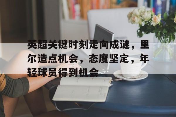 英超关键时刻走向成谜，里尔造点机会，态度坚定，年轻球员得到机会的简单介绍-开云品牌